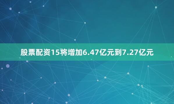 股票配资15将增加6.47亿元到7.27亿元