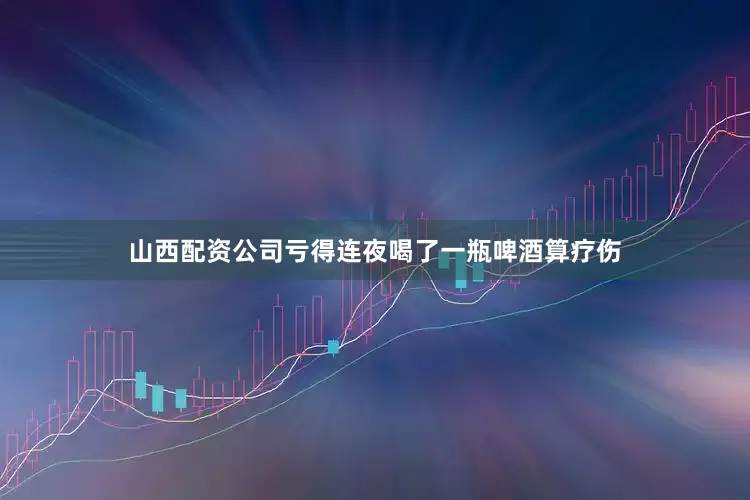 山西配资公司亏得连夜喝了一瓶啤酒算疗伤